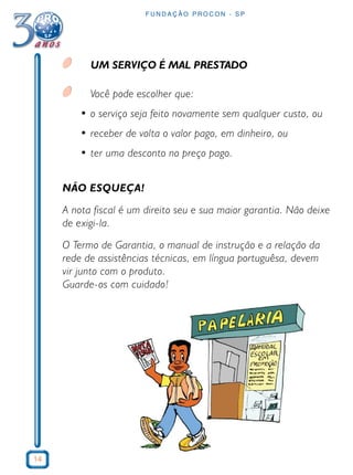 14 
FUNDAÇÃO PROCON - SP 
UM SERVIÇO É MAL PRESTADO 
Você pode escolher que: 
• o serviço seja feito novamente sem qualquer custo, ou 
• receber de volta o valor pago, em dinheiro, ou 
• ter uma desconto no preço pago. 
NÃO ESQUEÇA! 
A nota fiscal é um direito seu e sua maior garantia. Não deixe 
de exigi-la. 
O Termo de Garantia, o manual de instrução e a relação da 
rede de assistências técnicas, em língua portuguêsa, devem 
vir junto com o produto. 
Guarde-os com cuidado! 
 