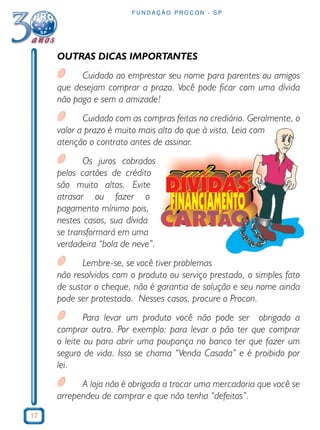 17 
FUNDAÇÃO PROCON - SP 
OUTRAS DICAS IMPORTANTES 
Cuidado ao emprestar seu nome para parentes ou amigos 
que desejam comprar a prazo. Você pode ficar com uma dívida 
não paga e sem a amizade! 
Cuidado com as compras feitas no crediário. Geralmente, o 
valor a prazo é muito mais alto do que à vista. Leia com 
atenção o contrato antes de assinar. 
Os juros cobrados 
pelos cartões de crédito 
são muito altos. Evite 
atrasar ou fazer o 
pagamento mínimo pois, 
nestes casos, sua dívida 
se transformará em uma 
verdadeira “bola de neve”. 
Lembre-se, se você tiver problemas 
não resolvidos com o produto ou serviço prestado, o simples fato 
de sustar o cheque, não é garantia de solução e seu nome ainda 
pode ser protestado. Nesses casos, procure o Procon. 
Para levar um produto você não pode ser obrigado a 
comprar outro. Por exemplo: para levar o pão ter que comprar 
o leite ou para abrir uma poupança no banco ter que fazer um 
seguro de vida. Isso se chama “Venda Casada” e é proibido por 
lei. 
A loja não é obrigada a trocar uma mercadoria que você se 
arrependeu de comprar e que não tenha “defeitos”. 
 