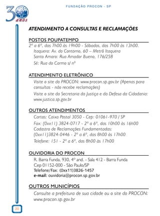 20 
FUNDAÇÃO PROCON - SP 
ATENDIMENTO A CONSULTAS E RECLAMAÇÕES 
POSTOS POUPATEMPO 
2ª a 6ª, das 7h00 às 19h00 - Sábados, das 7h00 às 13h00. 
Itaquera: Av. do Contorno, 60 – Metrô Itaquera 
Santo Amaro: Rua Amador Bueno, 176/258 
Sé: Rua do Carmo s/ nº 
ATENDIMENTO ELETRÔNICO 
Visite o site do PROCON: www.procon.sp.gov.br (Apenas para 
consultas - não recebe reclamações) 
Visite o site da Secretaria da Justiça e da Defesa da Cidadania: 
www.justica.sp.gov.br 
OUTROS ATENDIMENTOS 
Cartas: Caixa Postal 3050 - Cep: 01061-970 / SP 
Fax: (0xx11) 3824-0717 - 2ª a 6ª, das 10h00 às 16h00 
Cadastro de Reclamações Fundamentadas: 
(0xx11)3824-0446 - 2ª a 6ª, das 8h00 às 17h00 
Telefone: 151 - 2ª a 6ª, das 8h00 às 17h00 
OUVIDORIA DO PROCON 
R. Barra Funda, 930, 4º and. - Sala 412 - Barra Funda 
Cep 01152-000 - São Paulo/SP 
Telefone/Fax: (0xx11)3826-1457 
e-mail: ouvidoria@procon.sp.gov.br 
OUTROS MUNICÍPIOS 
Consulte a prefeitura de sua cidade ou o site do PROCON: 
www.procon.sp.gov.br 
 