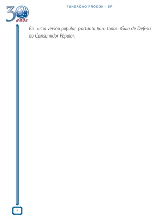 4 
FUNDAÇÃO PROCON - SP 
Eis, uma versão popular, portanto para todos: Guia de Defesa 
do Consumidor Popular. 
 