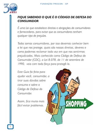 5 
FUNDAÇÃO PROCON - SP 
FIQUE SABENDO O QUE É O CÓDIGO DE DEFESA DO 
CONSUMIDOR 
É uma Lei que estabelece direitos e obrigações de consumidores 
e fornecedores, para evitar que os consumidores tenham 
qualquer tipo de prejuízo. 
Todos somos consumidores, por isso devemos conhecer bem 
a lei que nos protege, quais são nossos direitos, deveres e 
como podemos reclamar toda vez em que nos sentirmos 
prejudicados. Mais conhecida como Código de Defesa do 
Consumidor (CDC), a Lei 8.078, de 11 de setembro de 
1990, veio com toda força para protegê-lo. 
Este Guia foi feito para 
ajudar você, consumidor, a 
tirar suas dúvidas sobre 
consumo e sobre o 
Código de Defesa do 
Consumidor. 
Assim, fica muito mais 
fácil evitar problemas. 
 