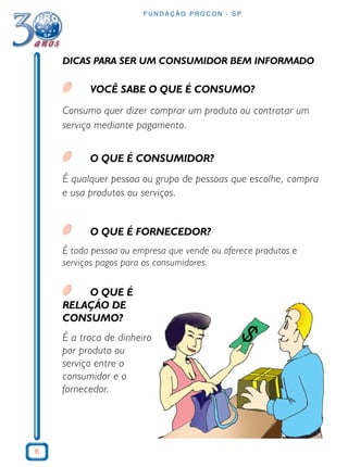 6 
FUNDAÇÃO PROCON - SP 
DICAS PARA SER UM CONSUMIDOR BEM INFORMADO 
VOCÊ SABE O QUE É CONSUMO? 
Consumo quer dizer comprar um produto ou contratar um 
serviço mediante pagamento. 
O QUE É CONSUMIDOR? 
É qualquer pessoa ou grupo de pessoas que escolhe, compra 
e usa produtos ou serviços. 
O QUE É FORNECEDOR? 
É toda pessoa ou empresa que vende ou oferece produtos e 
serviços pagos para os consumidores. 
O QUE É 
RELAÇÃO DE 
CONSUMO? 
É a troca de dinheiro 
por produto ou 
serviço entre o 
consumidor e o 
fornecedor. 
 