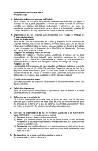 Guía de Derecho Procesal Penal
Primer Parcial
1. Definición de Derecho procesal del Trabajo
Es el conjunto de principios, instituciones y normas instrumentales que regula la
actividad de los sujetos procesales y tienen por objeto resolver los conflictos
surgidos con ocasión del trabajo (individuales y colectivos) así como las
cuestiones voluntarias, organizando para el efecto a la jurisdicción privativa del
Trabajo y Previsión Social y regulando los diversos tipos de procesos.
2. Organización de los órganos jurisdiccionales que recoge el Código de
Trabajo guatemalteco:
.Salas de Apelaciones
Salas de la Corte de Apelaciones de Trabajo y Previsión Social, conocerán en
segunda instancia, los asuntos de trabajo y previsión social, cada una de ellas se
integra por tres Magistrados, los cuales son especialistas en Derecho de Trabajo,
y son nombrados por el Congreso de la República de Guatemala. Artículos
300, 301 y 302 Código de Trabajo
Juzgados de Trabajo y Previsión Social
Juzgados de Trabajo y Previsión Social, Guatemala, presididos por un Juez,
especializado en Derecho Laboral, estos Juzgados conocerán en primera
instancia de los conflictos de índole particular y colectiva de carácter económico,
que surjan entre un patrono y un trabajador, articulo 288 Código de Trabajo.
Juzgados de Paz
Los juzgados de Paz conocen de todos aquellos conflictos de trabajo cuya cuantía
no excede de tres mil (Q. 3,000.00) quetzales. Todos los Jueces de Paz de la
República tienen competencia para conocer estos conflictos donde no hubiese
Jueces Privativos de Trabajo y Previsión Social. Contra las resoluciones que se
dicten caben los recursos que establece el Art 291 código de trabajo
3. El juicio ordinario de trabajo
Es un típico proceso de cognición, ya que tiende a declarar el derecho previa fase
de conocimiento
4. Definición de proceso
Serie de actos o pasos coordinados u organizados, que se realizan o suceden
(alternativamente o simultáneamente)
5. Defina que es procedimiento
Es la forma establecida para cada clase de juicio, es decir, son los requisitos
formales que se deben cumplir en cada clase de juicio. El procedimiento es parte
del proceso. Es la forma en la que se concreta la actividad jurisdiccional y tiene
por objeto la producción del efecto jurídico final propio del proceso.
6. Mencione la Clasificación de las resoluciones judiciales y su fundamento
legal. ARTICULO 141. Ley del organismo judicial.
a) Decretos, que son determinaciones de trámite.
b) Autos, que deciden materia que no es de simple trámite, o bien resuelven
incidentes o el asunto principal antes de finalizar el trámite. Los autos deberán
razonarse debidamente.
c) Sentencias, que deciden el asunto principal después de agotados los trámites
del proceso y aquellas que sin llenar estos requisitos sean designadas como
tales por la ley.
7. Se da periodo de prueba en el juicio ordinario laboral
No se establece un periodo de prueba
 