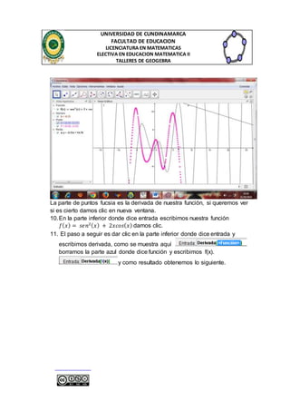 UNIVERSIDAD DE CUNDINAMARCA 
FACULTAD DE EDUCACION 
LICENCIATURA EN MATEMATICAS 
ELECTIVA EN EDUCACION MATEMATICA II 
TALLERES DE GEOGEBRA 
La parte de puntos fucsia es la derivada de nuestra función, si queremos ver 
si es cierto damos clic en nueva ventana. 
10. En la parte inferior donde dice entrada escribimos nuestra función 
푓(푥) = 푠푒푛2(푥) + 2푥푐표푠(푥) damos clic. 
11. El paso a seguir es dar clic en la parte inferior donde dice entrada y 
escribimos derivada, como se muestra aquí 
borramos la parte azul donde dice función y escribimos f(x). 
y como resultado obtenemos lo siguiente. 
 