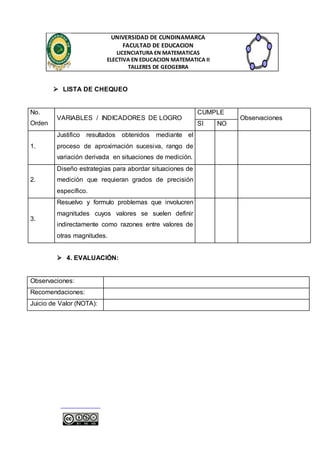 UNIVERSIDAD DE CUNDINAMARCA 
FACULTAD DE EDUCACION 
LICENCIATURA EN MATEMATICAS 
ELECTIVA EN EDUCACION MATEMATICA II 
TALLERES DE GEOGEBRA 
 LISTA DE CHEQUEO 
No. 
Orden 
VARIABLES / INDICADORES DE LOGRO 
CUMPLE 
Observaciones 
SI NO 
1. 
Justifico resultados obtenidos mediante el 
proceso de aproximación sucesiva, rango de 
variación derivada en situaciones de medición. 
2. 
Diseño estrategias para abordar situaciones de 
medición que requieran grados de precisión 
específico. 
3. 
Resuelvo y formulo problemas que involucren 
magnitudes cuyos valores se suelen definir 
indirectamente como razones entre valores de 
otras magnitudes. 
 4. EVALUACIÓN: 
Observaciones: 
Recomendaciones: 
Juicio de Valor (NOTA): 
