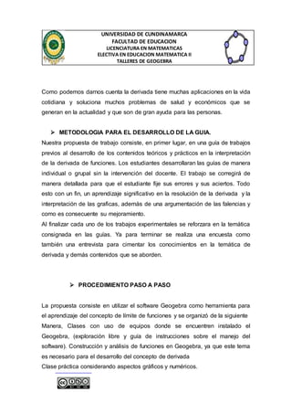 UNIVERSIDAD DE CUNDINAMARCA 
FACULTAD DE EDUCACION 
LICENCIATURA EN MATEMATICAS 
ELECTIVA EN EDUCACION MATEMATICA II 
TALLERES DE GEOGEBRA 
Como podemos darnos cuenta la derivada tiene muchas aplicaciones en la vida 
cotidiana y soluciona muchos problemas de salud y económicos que se 
generan en la actualidad y que son de gran ayuda para las personas. 
 METODOLOGIA PARA EL DESARROLLO DE LA GUIA. 
Nuestra propuesta de trabajo consiste, en primer lugar, en una guía de trabajos 
previos al desarrollo de los contenidos teóricos y prácticos en la interpretación 
de la derivada de funciones. Los estudiantes desarrollaran las guías de manera 
individual o grupal sin la intervención del docente. El trabajo se corregirá de 
manera detallada para que el estudiante fije sus errores y sus aciertos. Todo 
esto con un fin, un aprendizaje significativo en la resolución de la derivada y la 
interpretación de las graficas, además de una argumentación de las falencias y 
como es consecuente su mejoramiento. 
Al finalizar cada uno de los trabajos experimentales se reforzara en la temática 
consignada en las guías. Ya para terminar se realiza una encuesta como 
también una entrevista para cimentar los conocimientos en la temática de 
derivada y demás contenidos que se aborden. 
 PROCEDIMIENTO PASO A PASO 
La propuesta consiste en utilizar el software Geogebra como herramienta para 
el aprendizaje del concepto de límite de funciones y se organizó de la siguiente 
Manera, Clases con uso de equipos donde se encuentren instalado el 
Geogebra, (exploración libre y guía de instrucciones sobre el manejo del 
software). Construcción y análisis de funciones en Geogebra, ya que este tema 
es necesario para el desarrollo del concepto de derivada 
Clase práctica considerando aspectos gráficos y numéricos. 
 