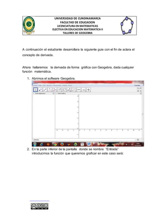 UNIVERSIDAD DE CUNDINAMARCA 
FACULTAD DE EDUCACION 
LICENCIATURA EN MATEMATICAS 
ELECTIVA EN EDUCACION MATEMATICA II 
TALLERES DE GEOGEBRA 
A continuación el estudiante desarrollara la siguiente guie con el fin de aclara el 
concepto de derivada. 
Ahora hallaremos la derivada de forma gráfica con Geogebra, dada cualquier 
función matemática. 
1. Abrimos el software Geogebra. 
2. En la parte inferior de la pantalla donde se nombra “Entrada” 
introducimos la función que queremos graficar en este caso será: 
 