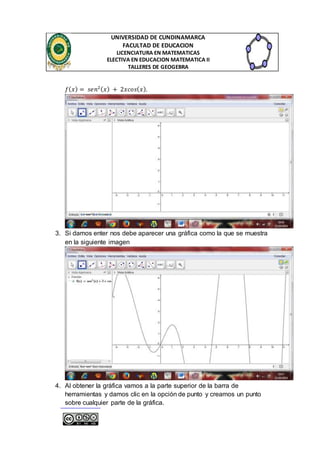 UNIVERSIDAD DE CUNDINAMARCA 
FACULTAD DE EDUCACION 
LICENCIATURA EN MATEMATICAS 
ELECTIVA EN EDUCACION MATEMATICA II 
TALLERES DE GEOGEBRA 
푓(푥) = 푠푒푛2(푥) + 2푥푐표푠(푥). 
3. Si damos enter nos debe aparecer una gráfica como la que se muestra 
en la siguiente imagen 
4. Al obtener la gráfica vamos a la parte superior de la barra de 
herramientas y damos clic en la opción de punto y creamos un punto 
sobre cualquier parte de la gráfica. 
 
