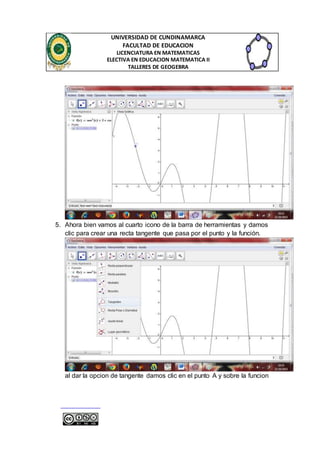 UNIVERSIDAD DE CUNDINAMARCA 
FACULTAD DE EDUCACION 
LICENCIATURA EN MATEMATICAS 
ELECTIVA EN EDUCACION MATEMATICA II 
TALLERES DE GEOGEBRA 
5. Ahora bien vamos al cuarto icono de la barra de herramientas y damos 
clic para crear una recta tangente que pasa por el punto y la función. 
al dar la opcion de tangente damos clic en el punto A y sobre la funcion 
 