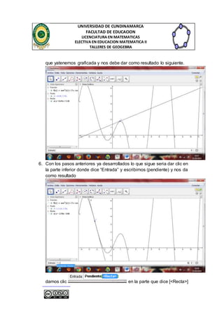 UNIVERSIDAD DE CUNDINAMARCA 
FACULTAD DE EDUCACION 
LICENCIATURA EN MATEMATICAS 
ELECTIVA EN EDUCACION MATEMATICA II 
TALLERES DE GEOGEBRA 
que yatenemos graficada y nos debe dar como resultado lo siguiente. 
6. Con los pasos anteriores ya desarrollados lo que sigue seria dar clic en 
la parte inferior donde dice “Entrada” y escribimos (pendiente) y nos da 
como resultado 
damos clic en la parte que dice [<Recta>] 
 