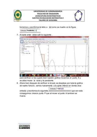 UNIVERSIDAD DE CUNDINAMARCA 
FACULTAD DE EDUCACION 
LICENCIATURA EN MATEMATICAS 
ELECTIVA EN EDUCACION MATEMATICA II 
TALLERES DE GEOGEBRA 
borramos y escribimos la letra a [a] como se muetra en la figura 
. 
7. Al darle enter debe salir lo siguiente . 
para verificar si nos quedo bien nuestra grafica movemos el punto A y 
se debe mover la recta y la pendiente. 
8. Ahora bien despues de verificar si el puto se desplaza por toda la grafica 
de nuetra funcion, vamos nuevamente a la aprte inferior en donde dice 
entrada y escribimos lo siguinete, que con esto 
conseguimos crearun punto P que al mover el punto A tambien se 
mueva. 
 