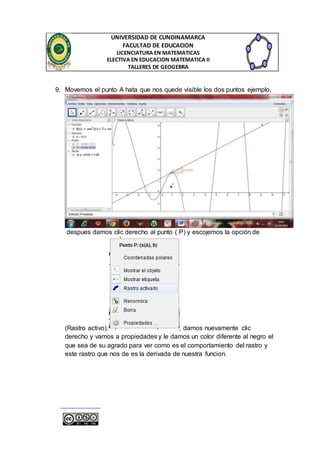 UNIVERSIDAD DE CUNDINAMARCA 
FACULTAD DE EDUCACION 
LICENCIATURA EN MATEMATICAS 
ELECTIVA EN EDUCACION MATEMATICA II 
TALLERES DE GEOGEBRA 
9. Movemos el punto A hata que nos quede visible los dos puntos ejemplo, 
despues damos clic derecho al punto ( P) y escojemos la opción de 
(Rastro activo). , damos nuevamente clic 
derecho y vamos a propiedades y le damos un color diferente al negro el 
que sea de su agrado para ver como es el comportamiento del rastro y 
este rastro que nos de es la derivada de nuestra funcion. 
 