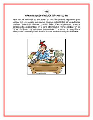 FORO
OPINIÓN SOBRE FORMACIÓN POR PROYECTOS
Este tipo de formación es muy buena ya que nos permite preparamos para
trabajar con experiencias reales donde podamos aplicar todas las competencias
laborales aprendidas, además podemos darles a los empresarios nuestros
conocimientos asesorándolos en la parte administrativa y fortaleciéndolos en las
partes más débiles que su empresa tienen mejorando la calidad de trabajo de sus
trabajadores haciendo que esta suba su nivel de reconocimiento y productividad.

 