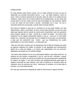 CONCLUCION

En esta práctica pude darme cuenta, con un mejor enfoque el cómo es que se
desarrolla una escuela secundaria diurna; a su vez logre observar, como yo
quise. Todo el entorno general de la escuela, dese de cómo es la actitud de los
maestros, hasta como es la misma actitud de los adolecentes, ya que estos dos
puntos para mí se han vuelto como los mas primordiales en mis practicas, debido
a que son estos los dos temas o puntos principales con lo que me voy a
encontrar dentro de una escuela, cuando entre al campo laboral.

Así mismo el regreso a casa fue un momento en el que pude meditar con más
detenimiento, calma y serenidad, el cómo ocurrió esta actividad, ya que con esto
sabia que lograría darme cuenta de varios punto importantes, qué me ayudarían
para el lograr obtener un mejor control de un salón de clases. Así mismo esta
institución me ha dejado sorprendido debido a que yo nunca en mi vida había
podido ver, y observar una escuela así en el estado en el que esta se encontraba,
y algo que me sorprendió mas fueron que sus instalaciones las cuales
presentaban un muy buen estado y un adecuado uso.

 Pero por otro lado, la parte que me decepciono fue la falta de empatía por parte
de algunos maestros los cuales, al parecer no les agradaba que estuviéramos
dentro de su área de trabajo, o al menos eso aparentaban con sus acciones;
faltándonos al respeto con su actitud al llegar.

 Así mismo esta práctica me fue muy estimulante debido a que estos alumnos se
portaron de una manera excepcional, y con la cual me han motivado a seguir
luchando por mi sueño, el cual es ser maestro de una secundaria pero impartiendo
la materia de Ingles. Y con esto concluyo que satisfactoriamente pude lograr el
objetivo primordial de esta práctica, que eran el observar la conducta tanto de
maestros como de alumnos así como mencionar el contexto, en el cual está la
escuela, y su comunidad escolar.

Sin más que mencionar se despide de usted su más sincero y seguro servidor.
 