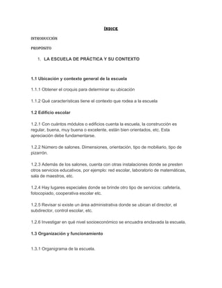 ÍNDICE

INtRODUCCIóN

PROPóSItO

   1. LA ESCUELA DE PRÁCTICA Y SU CONTEXTO



1.1 Ubicación y contexto general de la escuela

1.1.1 Obtener el croquis para determinar su ubicación

1.1.2 Qué características tiene el contexto que rodea a la escuela

1.2 Edificio escolar

1.2.1 Con cuántos módulos o edificios cuenta la escuela, la construcción es
regular, buena, muy buena o excelente, están bien orientados, etc. Esta
apreciación debe fundamentarse.

1.2.2 Número de salones. Dimensiones, orientación, tipo de mobiliario, tipo de
pizarrón.

1.2.3 Además de los salones, cuenta con otras instalaciones donde se presten
otros servicios educativos, por ejemplo: red escolar, laboratorio de matemáticas,
sala de maestros, etc.

1.2.4 Hay lugares especiales donde se brinde otro tipo de servicios: cafetería,
fotocopiado, cooperativa escolar etc.

1.2.5 Revisar si existe un área administrativa donde se ubican el director, el
subdirector, control escolar, etc.

1.2.6 Investigar en qué nivel socioeconómico se encuadra enclavada la escuela.

1.3 Organización y funcionamiento


1.3.1 Organigrama de la escuela.
 