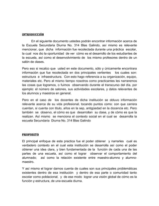 INtRODUCCIóN

       En el siguiente documento ustedes podrán encontrar información acerca de
la Escuela Secundaria Diurna No. 314 Blas Galindo, así mismo es relevante
mencionar, que dicha información fue recolectada durante una práctica escolar,
la cual nos dio la oportunidad de ver cómo es el desarrollo de los estudiantes de
la escuela, así como el desenvolvimiento de los mismo profesores dentro de un
salón de clases.

Pero eso si recalco que usted en este documento, sólo y únicamente encontrara
información que fue recolectada en dos principales vertientes los cuales son:
estructura e infraestructura. Con esto hago referencia a su organización, equipo,
materiales etc. Pero al mismo tiempo nosotros como practicantes les narraremos
las cosas que logramos, o fuimos observando durante el transcurso del día, por
ejemplo: el número de salones, sus actividades escolares, y datos relevantes de
los alumnos y maestros en general.

Pero en el caso de los docentes de dicha institución se obtuvo información
relevante acerca de su vida profesional, tocando puntos como: con que carrera
cuentan, si cuenta con titulo, años en la sep, antigüedad en la docencia etc. Pero
también se observo, el cómo es que desarrollan su clase, y de cómo es que la
realizan. Así mismo se menciona el contexto social en el cual se desarrolla la
escuela Secundaria Diurna No. 314 Blas Galindo



PROPOSItO

El principal enfoque de esta practica fue el poder obtener y narrarles cual es
verdadero contexto en el cual esta institución se desarrolla así como el poder
obtener una idea clara, y bien fundamentada de la función de cada una de las
partes de una escuela, así como el lograr observar el comportamiento del
alumnado; así como la relación existente entre maestro-alumno y alumno-
maestro.

Y así mismo el lograr darnos cuenta de cuales son sus principales problemáticas
existentes dentro de esa institución y dentro de esa parte o comunidad tanto
escolar como poblacional, y de ese modo lograr una visión global de cómo es la
función y estructura, de una escuela diurna.
 