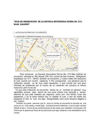 “GUIA DE OBSERVACION DE LA ESCUELA SECUNDARIA DIURNA NO. 314
BLAS GALINDO”



I .-LA ESCUELA DE PRACTICA Y SU CONTEXTO

I.I.-UBICACIÓN Y CONTEXTO GENERAL DE LA ESCUELA




        Para comenzar La Escuela Secundaria Diurna No. 314 Blas Galindo se
encuentra ubicada en: Río Atoyac S/N, Col. Lomas de San Lorenzo, Delegación
Iztapalapa con C.P. 09750, también se encuentra, a cuatro calles del reclusorio
el cual, cuenta con mucha vigilancia. Y Por consiguiente uno pensaría que la
institución escolar es de muy mala reputación, o que cuenta con una gran
infinidad de problemas por lo mismo de su ubicación tan cercana al mismo
reclusorio, pero no es así.
  Ya que esta institución se encuentra dentro de un contexto en general muy
agradable, porque está dentro de una zona urbana muy tranquila y bonita,
además de que está rodeada por negocios, como son: una tienda, unas dos
papelerías, y en la parte trasera hay un establo el cual, a eso de medio día
despedía un olor, el cual era algo desagradable, pero pues tampoco llegaba a
ser molesto.
  También se puede aseverar que la zona en donde se encuentra la escuela es, una
zona con un nivel medio y medio bajo, económicamente hablando, y eso lo pude concluir
debido al tipo y forma de las construcciones de las casas que rodeaban a la escuela. Así
mismo por la apariencia física de las personas que logre observar a los alrededores de la
misma.
 