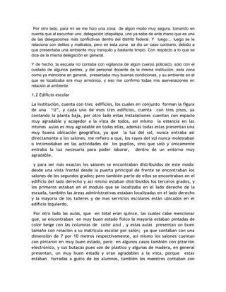 Por otro lado, para mí se me hizo una zona de algún modo muy segura, tomando en
cuenta que al escuchar uno delegación iztapalapa, uno ya sabe de ante mano que es una
de las delegaciones más conflictivas dentro del distrito federal. Y luego… luego se le
relaciona con delitos y maltratos, pero en esta zona se dio un caso contrario, debido a
que presentaba una ambiente muy tranquilo y bastante limpio. Con respecto a lo que se
dice de la misma delegación en general.

Y de hecho, la escuela no contaba con vigilancia de algún cuerpo policiaco, solo con el
cuidado de algunos padres, y del personal docente de la misma institución, esta zona
como ya mencione en general, presentaba muy buenas condiciones, y su ambiente en el
que se localizaba era muy armónico, y eso me confirmo todas mis aseveraciones en
relación al ambiente.

1.2 Edificio escolar

La institución, cuenta con tres edificios, los cuales en conjunto forman la figura
de una “U”, y cada uno de esos tres edificios, cuenta con tres pisos, ya
contando la planta baja, por otro lado estas instalaciones cuentan con espacio
muy agradable y acogedor a la vista de todos, así mismo la estancia en las
mismas aulas es muy agradable en todas ellas, además todas estas presentan una
muy buena ubicación geográfica, ya que la luz del sol, nunca entraba así
directamente a los salones, me refiero a que, los rayos del sol nunca molestaban
o incomodaban en las actividades de los pupilos, sino que solo y únicamente
entraba la luz necesaria para poder laborar, dentro de un entorno muy
agradable.

 y para ser más exactos los salones se encontraban distribuidos de este modo:
desde una vista frontal desde la puerta principal de frente se encontraban los
salones de los segundos grados; pero también parte de ellos se encontraban en el
edificio del lado derecho y así mismo estaban distribuidos los terceros grados, y
los primeros estaban en el modulo que se localizaba en el lado derecho de la
escuela, también las áreas administrativas estaban localizadas en el lado derecho
y la mayoría de los talleres y de mas servicios escolares están ubicados en el
edificio izquierdo.

 Por otro lado las aulas, que en total eran quince, las cuales cabe mencionar
que, se encontraban en muy buen estado físico la mayoría estaban pintadas de
color beige con las columnas de color azul , y estas aulas presentan un buen
tamaño con relación a su matrícula escolar por salón; ya que contaban con una
dimensión de 7 por 10 metros respectivamente, así mismo los salones cuentan
con pintaron en muy buen estado, pero en algunos casos también con pizarrón
electrónico, y sus butacas pues son de plástico y algunas de madera, en general
presentan, un muy buen estado y eran agradables a la vista, porque estas
estaban forradas a gusto de los alumnos, también los maestros contaban con
 