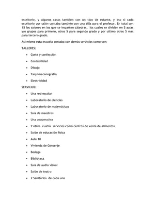 escritorio, y algunos casos también con un tipo de estante, y eso si cada
escritorio por salón contaba también con una silla para el profesor. En total son
15 los salones en los que se imparten cátedras, los cuales se dividen en 5 aulas
y/o grupos para primero, otros 5 para segundo grado y por ultimo otros 5 mas
para tercero grado.

Así mismo esta escuela contaba con demás servicios como son:

TALLERES:

   •   Corte y confección

   •   Contabilidad

   •   Dibujo

   •   Taquimecanografía

   •   Electricidad

SERVICIOS:

   •   Una red escolar

   •   Laboratorio de ciencias

   •   Laboratorio de matemáticas

   •   Sala de maestros

   •   Una cooperativa

   •   Y otros cuatro servicios como centros de venta de alimentos

   •   Salón de educación física

   •   Aula 10

   •   Vivienda de Conserje

   •   Bodega

   •   Biblioteca

   •   Sala de audio visual

   •   Salón de teatro

   •   2 Sanitarios de cada uno
 