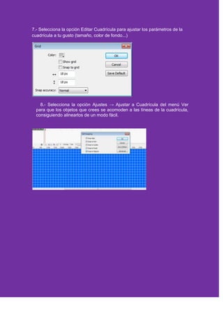 7.- Selecciona la opción Editar Cuadrícula para ajustar los parámetros de la
cuadrícula a tu gusto (tamaño, color de fondo...)
8.- Selecciona la opción Ajustes → Ajustar a Cuadrícula del menú Ver
para que los objetos que crees se acomoden a las líneas de la cuadrícula,
consiguiendo alinearlos de un modo fácil.