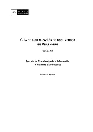 GUÍA DE DIGITALIZACIÓN DE DOCUMENTOS
            EN MILLENNIUM

                  Versión 1.0




   Servicio de Tecnologías de la Información
           y Sistemas Bibliotecarios



                diciembre de 2004
 