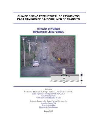 GUÍA DE DISEÑO ESTRUCTURAL DE PAVIMENTOS
PARA CAMINOS DE BAJO VOLUMEN DE TRÁNSITO
Dirección de Vialidad
Ministerio de Obras Públicas
Autores
Guillermo Thenoux Z., Felipe Halles A., Álvaro González V.
Centro Ingeniería e Investigación Vial, DICTUC S.A.
Escuela de Ingeniería
Pontificia Universidad Católica de Chile
Ernesto Barrera G., Juan Carlos Miranda A.
Unidad de Gestión Vial
Dirección de Vialidad
Ministerio de Obras Públicas
Enero 2002
σt
 