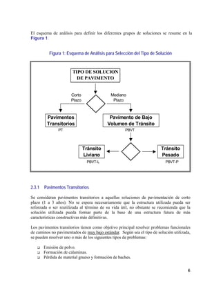 6
El esquema de análisis para definir los diferentes grupos de soluciones se resume en la
Figura 1.
Figura 1: Esquema de Análisis para Selección del Tipo de Solución
2.3.1 Pavimentos Transitorios
Se consideran pavimentos transitorios a aquellas soluciones de pavimentación de corto
plazo (1 a 3 años). No se espera necesariamente que la estructura utilizada pueda ser
reforzada o ser reutilizada al término de su vida útil, no obstante se recomienda que la
solución utilizada pueda formar parte de la base de una estructura futura de más
características constructivas más definitivas.
Los pavimentos transitorios tienen como objetivo principal resolver problemas funcionales
de caminos no pavimentados de muy bajo estándar. Según sea el tipo de solución utilizada,
se pueden resolver uno o más de los siguientes tipos de problemas:
Emisión de polvo.
Formación de calaminas.
Pérdida de material grueso y formación de baches.
TIPO DE SOLUCION
DE PAVIMENTO
Pavimentos
Transitorios
Corto
Plazo
Mediano
Plazo
Tránsito
Liviano
Pavimento de Bajo
Volumen de Tránsito
Tránsito
Pesado
PT
PBVT-L PBVT-P
PBVT
 