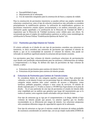 7
Susceptibilidad al agua.
Mejoramiento de la subrasante.
Uso de materiales marginales para la construcción de bases y carpetas de rodado.
Para la construcción de pavimentos transitorios se pueden utilizar una amplia variedad de
soluciones constructivas, entre el tipo de solución constructivas más utilizadas se considera
principalmente la estabilización química. La utilización de estabilizadores químicos en
pavimentos transitorios estarán sujetos necesariamente a un análisis estructural, pero su
utilización queda supeditada a la certificación de la Dirección de Vialidad del MOP u
organismos que la Dirección de Vialidad reconozca como válidos para este efecto. Se
recomienda que para el empleo de estabilizadores químicos se utilice como metodología de
certificación la Norma Chilena “Estabilización Química de Suelos” (6) .
2.3.2 Pavimentos para Bajo Volumen de Tránsito
El criterio utilizado en el diseño de este tipo de pavimentos considera una estructura no
transitoria, es decir considera una estructura de pavimento que soportará el tránsito de
diseño y, que en la eventualidad de aumentar el volumen de tránsito, ésta puede ser
reforzada sin modificar significativamente la estructura del pavimento existente.
Los pavimentos para bajo volumen de tránsito constituyen soluciones de pavimentación
cuyo diseño está justificado estructuralmente para las tensiones y deformaciones de trabajo
y comportamiento a la fatiga. Se definen dos tipos de pavimentos de bajo volumen de
tránsito, a saber:
Estructuras de pavimentos para caminos de tránsito liviano.
Estructuras de pavimentos para caminos de tránsito pesado.
a) Estructuras de Pavimentos para Caminos de Tránsito Liviano:
Se consideran dentro de esta categoría aquellos caminos cuyo flujo principal de
vehículos, es de tránsito liviano con un porcentaje bajo de vehículos pesados. En esta
categoría entran caminos tales como: caminos de accesos a balnearios, zonas
turísticas, poblados pequeños, colegios u otras zonas de servicios. El tránsito de
diseño esperado para 5 o 10 años es menor a 150.000 Ejes Equivalentes en la pista de
diseño. En el caso particular de este tipo de pavimentos el estudio de tránsito debe
estar respaldado por un análisis que garantice que luego del mejoramiento que se le
realice al camino, estos seguirán siendo solicitados sólo por tránsito liviano.
Este tipo de estructura no se rige por el comportamiento a la fatiga, debido al bajo
volumen de tránsito pesado que poseen. Lo anterior significa que los diseños
recomendados no se diferencian por rangos de tránsito. Las soluciones propuestas
sólo consideran diferentes rangos de capacidad de soporte de la subrasante.
Este tipo de estructura se rige por el máximo estado de tensiones de trabajo probable
de ocurrencia considerando un camión tipo, con un eje simple rueda doble (ESRD) de
 