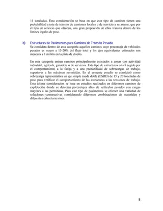 8
11 toneladas. Esta consideración se basa en que este tipo de caminos tienen una
probabilidad cierta de tránsito de camiones locales o de servicio y se asume, que por
el tipo de servicio que ofrecen, una gran proporción de ellos transita dentro de los
límites legales de peso.
b) Estructuras de Pavimentos para Caminos de Tránsito Pesado
Se considera dentro de esta categoría aquellos caminos cuyo porcentaje de vehículos
pesados es mayor a 15-20% del flujo total y los ejes equivalentes estimados son
menores a 1 millón en la pista de diseño.
En esta categoría entran caminos principalmente asociados a zonas con actividad
industrial, agrícola, ganadera o de servicios. Este tipo de estructuras estará regido por
el comportamiento a la fatiga y a una probabilidad de sobrecargas de trabajo,
superiores a las máximas permitidas. En el presente estudio se consideró como
sobrecarga representativa un eje simple rueda doble (ESRD) de 15 y 20 toneladas de
peso para verificar el comportamiento de las estructuras a las tensiones de trabajo.
Esta última consideración se basa en estudios realizados en diferentes caminos de
explotación donde se detectan porcentajes altos de vehículos pesados con cargas
mayores a las permitidas. Para este tipo de pavimentos se ofrecen una variedad de
soluciones constructivas considerando diferentes combinaciones de materiales y
diferentes estructuraciones.
 