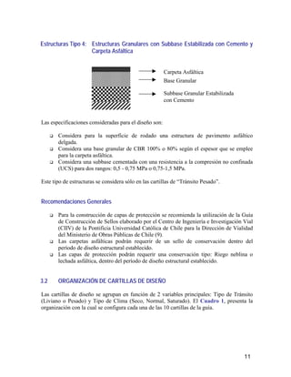 11
Estructuras Tipo 4: Estructuras Granulares con Subbase Estabilizada con Cemento y
Carpeta Asfáltica
Las especificaciones consideradas para el diseño son:
Considera para la superficie de rodado una estructura de pavimento asfáltico
delgada.
Considera una base granular de CBR 100% o 80% según el espesor que se emplee
para la carpeta asfáltica.
Considera una subbase cementada con una resistencia a la compresión no confinada
(UCS) para dos rangos: 0,5 - 0,75 MPa o 0,75-1,5 MPa.
Este tipo de estructuras se considera sólo en las cartillas de “Tránsito Pesado”.
Recomendaciones Generales
Para la construcción de capas de protección se recomienda la utilización de la Guía
de Construcción de Sellos elaborado por el Centro de Ingeniería e Investigación Vial
(CIIV) de la Pontificia Universidad Católica de Chile para la Dirección de Vialidad
del Ministerio de Obras Públicas de Chile (9).
Las carpetas asfálticas podrán requerir de un sello de conservación dentro del
período de diseño estructural establecido.
Las capas de protección podrán requerir una conservación tipo: Riego neblina o
lechada asfáltica, dentro del período de diseño estructural establecido.
3.2 ORGANIZACIÓN DE CARTILLAS DE DISEÑO
Las cartillas de diseño se agrupan en función de 2 variables principales: Tipo de Tránsito
(Liviano o Pesado) y Tipo de Clima (Seco, Normal, Saturado). El Cuadro 1, presenta la
organización con la cual se configura cada una de las 10 cartillas de la guía.
Carpeta Asfáltica
Base Granular
Subbase Granular Estabilizada
con Cemento
 