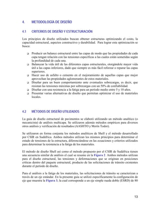 13
4. METODOLOGÍA DE DISEÑO
4.1 CRITERIOS DE DISEÑO Y ESTRUCTURACIÓN
Los principios de diseño utilizados buscan obtener estructuras optimizando el costo, la
capacidad estructural, aspectos constructivo y durabilidad. Para lograr esta optimización se
busca:
Producir un balance estructural entre las capas de modo que las propiedades de cada
capa tengan relación con las tensiones específicas a las cuales están sometidas según
la profundidad de cada una.
Balancear la vida útil de las diferentes capas estructurales, otorgándole mayor vida
útil a las capas inferiores, dado que siempre es más fácil reforzar o reparar las capas
superiores.
Hacer uso de asfalto o cemento en el mejoramiento de aquellas capas que mejor
aprovechan las propiedades aglomerantes de estos materiales.
Diseñar para un buen comportamiento ante eventuales sobrecargas, es decir, que
resistan las tensiones máximas por sobrecargas con un 50% de confiabilidad.
Diseñar con una resistencia a la fatiga para un período medio entre 5 y 10 años.
Presentar varias alternativas de diseño que permitan optimizar el uso de materiales
locales.
4.2 MÉTODOS DE DISEÑO UTILIZADOS
La guía de diseño estructural de pavimentos se elaboró utilizando un método analítico (o
mecanicista) de análisis multicapa. Se utilizaron además métodos empíricos para diversos
otros análisis y verificación de resultados (AASHTO y Morín Todor).
Se utilizaron en forma conjunta los métodos analíticos de Shell y el método desarrollado
por CSIR en Sudáfrica. Ambos métodos utilizan los mismos principios para determinar el
estado de tensiones de la estructura, diferenciándose en las ecuaciones y criterios utilizados
para determinar la resistencia a la fatiga de los materiales.
El método de diseño Shell así como el método propuesto por el CSIR de Sudáfrica tienen
una secuencia similar de análisis el cual se resume en la Figura 2. Ambos métodos utilizan
para el diseño estructural, las tensiones y deformaciones que se originan en posiciones
críticas dentro del paquete estructural, producto de las solicitaciones de tránsito existentes
durante el período de diseño.
Para el análisis a la fatiga de los materiales, las solicitaciones de tránsito se caracterizan a
través de un eje estándar. En la presente guía se utilizó específicamente la configuración de
eje que muestra la Figura 3, la cual corresponde a un eje simple rueda doble (ESRD) de 80
 