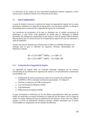 25
La utilización de los rangos de ejes equivalentes propuestos permite compensar errores
menores que se pudieran cometer en la estimación de los datos.
5.3 SUELO SUBRASANTE
La guía de diseño se basa en la selección de rangos de capacidad de soporte de los suelos
para tramos uniformes a lo largo del eje del proyecto. En el presente capítulo, se entrega la
metodología para la selección de la capacidad de soporte de la subrasante.
Las estructuras de pavimentos de la guía se diseñaron por el método mecanicista de
multicapas, el cual utiliza como parámetro de diseño para la subrasante el Módulo
Resiliente. Sin embargo por simplicidad, la guía utiliza el valor de soporte CBR (California
Bearing Ratio) para la caracterización de la capacidad de soporte del suelo de subrasante o
suelo de fundación.
Existen una serie de fórmulas que correlacionan el CBR con el Módulo Resiliente, sin
embargo para la guía se utilizarán las siguientes fórmulas, desarrolladas por
Heukelom y Klomp.
)(6,17 64,0
MPaCBRMr ×= 122 << CBR
)(1,22 55,0
MPaCBRMr ×= 8012 <≤ CBR
5.3.1 Evaluación de la Capacidad de Soporte
La capacidad de soporte debe ser evaluada utilizando cualquiera de las técnicas
normalizadas de uso habitual en la ingeniería de caminos. Los procedimientos comúnmente
recomendados son:
Clasificación de suelos realizada por medio de los sistemas de clasificación
AASHTO y USCS, utilizando correlaciones presentadas. Ver Figura 5.
Calicatas y mediciones de CBR en laboratorio.
Cono de Penetración Dinámica (CPD)
Viga Benkelman
Deflectometría de Impacto (FWD)
La guía recomienda la utilización de los tres últimos procedimientos dado que permiten
repetir las mediciones con mayor frecuencia a lo largo del eje del camino, con la ventaja de
contar con mayor información para la tramificación del proyecto. Entre estos tres últimos
equipos, el Cono de Penetración Dinámica presenta ventajas adicionales que lo hacen
recomendable en comparación con los métodos de deflexión.
 