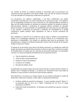 30
Las cartillas de diseño en condición saturada se desarrollan para los pavimentos con
estructuras de bases granulares. Esto último debido a que este tipo de solución estructural
es la más afectada en el tiempo bajo condiciones de saturación.
Los pavimentos con subbases estabilizadas y con bases estabilizadas con asfalto
(construidos correctamente), son menos afectados por la presencia de agua. Esto debido a
que las propiedades mecánicas de estas estructuras no son significativamente sensibles al
agua, por ello también pueden ser utilizados en condición saturada. No obstante lo anterior,
todo pavimento expuesto a condiciones de saturación debería considerar un adecuado
diseño de drenaje. La razón principal es la probabilidad de la presencia de una sobrecarga,
lo que sumado a condiciones de saturación y problemas de variabilidad de la calidad
constructiva, pueden producir fallas importantes en toda la sección estructural del
pavimento.
Para simplificar la selección de la cartilla por tipo de clima se elaboró un procedimiento
basado en la metodología propuesta por la Cámara Chilena de la Construcción para
determinar la drenabilidad y los tiempos de saturación para bases de pavimentos. Este
procedimiento se detalla en la Memoria Desarrollo Teórico Guía de Diseño de Pavimentos
de Bajo Volumen de Tránsito.
El drenaje de un pavimento, para efectos del diseño estructural, es evaluado por medio del
tiempo que demora una determinada estructura en drenar el agua libre a partir de un estado
de humedad dado. El tiempo que una estructura de pavimento permanece con humedades
cercanas a la saturación depende principalmente de los siguientes factores:
Tipo de material de subrasante.
Ancho de Base (ancho plataforma).
Pendiente Transversal (bombeo).
Existencia de Terraplén
Precipitación Media Anual
Considerando una situación típica de sección transversal de un camino de bajo volumen, se
definen varias “Calidades de Drenaje” y se obtiene una “Saturación Crítica” para todas las
Regiones (y zonas) del país en función de la pluviometría esperada.
Para determinar si el proyecto en estudio requiere de una solución utilizando la cartilla de
diseño para condiciones saturadas, se debe seguir el siguiente procedimiento:
Verificar calidad de material de subrasante. La guía considera material “Bueno” a
los materiales tipo A1, A2 y A3, y ”Malo” a materiales A4, A5, A6 y A7, según
clasificación AASHTO.
Especificar ancho de plataforma. Se distingue entre plataformas mayores o menores
a 6 metros.
 