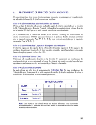 33
6. PROCEDIMIENTO DE SELECCIÓN CARTILLA DE DISEÑO
El presente capítulo tiene como objetivo entregar las pautas generales para el procedimiento
de selección de la cartilla de diseño estructural a utilizar.
Paso Nº 1: Selección Rango de Solicitaciones de Tránsito
Defina el tipo de tránsito del camino analizado según el criterio presentado en la Sección
2.3.2 (Tránsito Liviano o Tránsito Pesado). Utilizando el procedimiento de cálculo descrito
en la Sección 5.2.4 y Figuras 4a o 4b, calcule las solicitaciones de diseño.
Si se determina que el camino en estudio es de Tránsito Liviano y las solicitaciones de
diseño son menores a 150.000 ejes equivalentes en la pista de diseño, entonces continúe
con la siguiente secuencia; Paso Nº 2, 3 y 4. En caso contrario continúe con la siguiente
secuencia; Paso Nº 2, 3 y 5.
Paso Nº 2: Selección Rango Capacidad de Soporte de Subrasante
Evalúe la capacidad de soporte de la subrasante utilizando alguno(s) de los equipos de
medición descritos en Sección 5.3.1. Con los datos obtenidos tramifique el proyecto según
la metodología propuesta en Sección 5.3.2.
Paso Nº 3: Selección Tipo de Clima
Utilizando el procedimiento descrito en la Sección 5.4 determine las condiciones de
emplazamiento de su proyecto desde el punto de vista de las condiciones de humedad que
estará expuesta la estructura del pavimento (Seco, Normal o Saturado).
Paso Nº 4: Diseño Tránsito Liviano
La guía ofrece un solo tipo de estructuración (Estructura Tipo 1), para condiciones de
Tránsito Liviano. Seleccione de la tabla siguiente la cartilla de diseño según tipo de clima o
condiciones de humedad de la estructura del pavimento.
ESTRUCTURA TIPO
CLIMA 1 2 3 4
Seco Cartilla Nº 1
Normal Cartilla Nº 2
Saturado Cartilla Nº 3
Nota: Cada nicho de las cartillas ofrece dos diseños diferentes, pero equivalentes
estructuralmente. La selección de uno u otro diseño se realizará utilizando un criterio
económico y constructivo.
 
