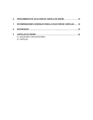 6. PROCEDIMIENTO DE SELECCIÓN DE CARTILLA DE DISEÑO ............................. 33
7. RECOMENDACIONES GENERALES PARA LA SELECCIÓN DE CARTILLAS ...... 34
8. REFERENCIAS ............................................................................................................35
9. CARTILLAS DE DISEÑO ............................................................................................36
9.1 APLICACIÓN Y ESPECIFICACIONES
9.2 CARTILLAS
 