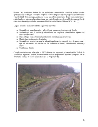 3
técnica. No considera dentro de sus soluciones estructurales aquellos estabilizadores
químicos que no tengan suficiente respaldo técnico respecto de sus propiedades mecánicas
y durabilidad. Sin embargo, dado que existe una oferta importante de diversos materiales y
estabilizadores químicos la guía entrega una metodología para la posible incorporación de
estos materiales siguiendo las pautas establecidas en la Norma Chilena NCh 2505 (7).
La guía contiene esencialmente los siguientes aspectos:
Metodología para el estudio y selección de los rangos de tránsito de diseño.
Metodología para el estudio y selección de los rangos de capacidad de soporte del
suelo o subrasante.
Metodología para determinar condiciones climáticas desfavorables.
Hipótesis y fundamentos de diseño.
Metodología y criterios para la selección del tipo de material, tipo de estructura y
tipo de pavimento en función de las variables de clima, construcción, tránsito y
suelo.
Cartillas de diseño
Complementariamente a la guía, el CIIV (Centro de Ingeniería e Investigación Vial de la
Escuela de Ingeniería de la P. Universidad Católica) preparó una memoria completa con el
desarrollo teórico de todos los diseños que se proponen (8).
 
