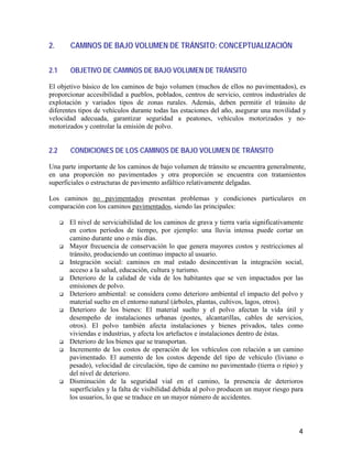 4
2. CAMINOS DE BAJO VOLUMEN DE TRÁNSITO: CONCEPTUALIZACIÓN
2.1 OBJETIVO DE CAMINOS DE BAJO VOLUMEN DE TRÁNSITO
El objetivo básico de los caminos de bajo volumen (muchos de ellos no pavimentados), es
proporcionar accesibilidad a pueblos, poblados, centros de servicio, centros industriales de
explotación y variados tipos de zonas rurales. Además, deben permitir el tránsito de
diferentes tipos de vehículos durante todas las estaciones del año, asegurar una movilidad y
velocidad adecuada, garantizar seguridad a peatones, vehículos motorizados y no-
motorizados y controlar la emisión de polvo.
2.2 CONDICIONES DE LOS CAMINOS DE BAJO VOLUMEN DE TRÁNSITO
Una parte importante de los caminos de bajo volumen de tránsito se encuentra generalmente,
en una proporción no pavimentados y otra proporción se encuentra con tratamientos
superficiales o estructuras de pavimento asfáltico relativamente delgadas.
Los caminos no pavimentados presentan problemas y condiciones particulares en
comparación con los caminos pavimentados, siendo las principales:
El nivel de serviciabilidad de los caminos de grava y tierra varía significativamente
en cortos períodos de tiempo, por ejemplo: una lluvia intensa puede cortar un
camino durante uno o más días.
Mayor frecuencia de conservación lo que genera mayores costos y restricciones al
tránsito, produciendo un continuo impacto al usuario.
Integración social: caminos en mal estado desincentivan la integración social,
acceso a la salud, educación, cultura y turismo.
Deterioro de la calidad de vida de los habitantes que se ven impactados por las
emisiones de polvo.
Deterioro ambiental: se considera como deterioro ambiental el impacto del polvo y
material suelto en el entorno natural (árboles, plantas, cultivos, lagos, otros).
Deterioro de los bienes: El material suelto y el polvo afectan la vida útil y
desempeño de instalaciones urbanas (postes, alcantarillas, cables de servicios,
otros). El polvo también afecta instalaciones y bienes privados, tales como
viviendas e industrias, y afecta los artefactos e instalaciones dentro de éstas.
Deterioro de los bienes que se transportan.
Incremento de los costos de operación de los vehículos con relación a un camino
pavimentado. El aumento de los costos depende del tipo de vehículo (liviano o
pesado), velocidad de circulación, tipo de camino no pavimentado (tierra o ripio) y
del nivel de deterioro.
Disminución de la seguridad vial en el camino, la presencia de deterioros
superficiales y la falta de visibilidad debida al polvo producen un mayor riesgo para
los usuarios, lo que se traduce en un mayor número de accidentes.
 
