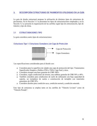 9
3. DESCRIPCIÓN ESTRUCTURAS DE PAVIMENTOS UTILIZADAS EN LA GUÍA
La guía de diseño estructural propone la utilización de distintos tipos de estructuras de
pavimentos. En la Sección 3.1 se presentan los tipos de estructuraciones empleadas y en la
Sección 3.2 se presenta la organización de las cartillas según tipo de estructuración, tipo de
tránsito y tipo de clima.
3.1 ESTRUCTURACIONES TIPO
La guía considera cuatro tipos de estructuraciones:
Estructuras Tipo 1: Estructuras Granulares con Capa de Protección
Las especificaciones consideradas para el diseño son:
Considera para la superficie de rodado una capa de protección del tipo: Tratamientos
Superficiales Simples o Dobles (TSS o TSD), Cape Seal y otros.
Considera siempre una base granular de CBR 100%.
Considera, según condiciones de terreno, una subbase granular de CBR 50% o 40%.
También considera para condiciones de suelo de subrasante con baja capacidad de
soporte, un reemplazo de suelos o construcción de terraplén con materiales
granulares de CBR 20%.
Considera diseños para condición seca, condición normal y condición saturada.
Este tipo de estructura se emplea tanto en las cartillas de “Tránsito Liviano” como de
“Tránsito Pesado”.
Capa de Protección
Capas Granulares
 