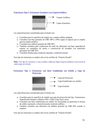 10
Estructuras Tipo 2: Estructuras Granulares con Carpeta Asfáltica
Las especificaciones consideradas para el diseño son:
Considera para la superficie de rodado una carpeta asfáltica delgada.
Considera una base granular de CBR 100% o 80% según el espesor que se emplee
para la carpeta asfáltica.
Considera una subbase granular de CBR 40%.
También considera para condiciones de suelo de subrasante con baja capacidad de
soporte un reemplazo de suelos o construcción de terraplén con materiales
granulares de CBR 20%.
Considera diseños para condición saturada y condición normal.
Este tipo de estructuras se emplea sólo en las cartillas de “Tránsito Pesado”.
Nota: Este tipo de estructura es muy sensible a fallar por fatiga (Carpeta Asfáltica) en presencia de
sobrecargas de tránsito.
Estructuras Tipo 3: Estructuras con Base Estabilizada con Asfalto y Capa de
Protección
Las especificaciones consideradas para el diseño son:
Considera para la superficie de rodado una capa de protección del tipo: Tratamientos
Superficiales Simples o Dobles (TSS o TSD), Cape Seal y otros.
Considera una base estabilizada con asfalto. Se recomienda en particular la técnica
de asfalto espumado o alternativamente emulsión asfáltica.
También considera una alternativa de subbase granular de CBR 40% cuando se
requiere.
Este tipo de estructuras se emplea sólo en las cartillas de “Tránsito Pesado”.
Carpeta Asfáltica
Capas Granulares
Capa Estabilizada con Asfalto
Capa de Protección
Capa Granular
 