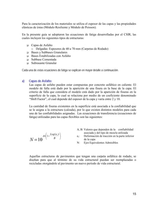 15
Para la caracterización de los materiales se utiliza el espesor de las capas y las propiedades
elásticas de éstas (Módulo Resiliente y Módulo de Poisson).
En la presente guía se adoptaron las ecuaciones de fatiga desarrolladas por el CSIR, las
cuales incluyen los siguientes tipos de estructuras:
Capas de Asfalto
o Delgadas: Espesores de 40 a 70 mm (Carpetas de Rodado)
Bases y Subbases Granulares
Bases Estabilizadas con Asfalto
Subbase Cementada
Subrasante Granular
Cada una de estas ecuaciones de fatiga se explican en mayor detalle a continuación.
a) Capas de Asfalto:
Las capas de asfalto pueden estar compuestas por concreto asfáltico en caliente. El
modelo de falla está dado por la aparición de una fisura en la base de la capa. El
criterio de falla que considera el modelo está dado por la aparición de fisuras en la
superficie de la capa, lo cual se relaciona por medio de un coeficiente denominado
“Shift Factor”, el cual depende del espesor de la capa y varía entre 2 y 10.
La cantidad de fisuras existentes en la superficie está asociada a la confiabilidad que
se le asigna a la estructura (calzada), por lo que existen distintos modelos para cada
una de las confiabilidades asignadas. Las ecuaciones de transferencia (ecuaciones de
fatiga) utilizadas para las capas flexibles son las siguientes:






−×
= B
eLog
A t
N
)(
1
10
Aquellas estructuras de pavimentos que tengan una carpeta asfáltica de rodado, se
diseñan para que al término de su vida estructural puedan ser reemplazadas o
recicladas otorgándole al pavimento un nuevo período de vida estructural.
A, B: Valores que dependen de la confiabilidad
asociada y del tipo de mezcla utilizada
et: Deformación de tracción en la parte inferior
de la capa
N: Ejes Equivalentes Admisibles
 