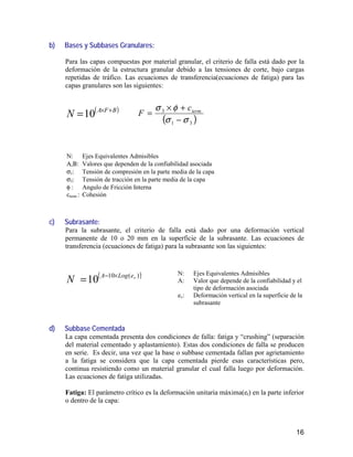 16
b) Bases y Subbases Granulares:
Para las capas compuestas por material granular, el criterio de falla está dado por la
deformación de la estructura granular debido a las tensiones de corte, bajo cargas
repetidas de tráfico. Las ecuaciones de transferencia(ecuaciones de fatiga) para las
capas granulares son las siguientes:
( )BFA
N +×
=10 ( )31
3
σσ
φσ
−
+×
= termc
F
c) Subrasante:
Para la subrasante, el criterio de falla está dado por una deformación vertical
permanente de 10 o 20 mm en la superficie de la subrasante. Las ecuaciones de
transferencia (ecuaciones de fatiga) para la subrasante son las siguientes:
( ))(10
10 veLogA
N ×−
=
d) Subbase Cementada
La capa cementada presenta dos condiciones de falla: fatiga y “crushing” (separación
del material cementado y aplastamiento). Estas dos condiciones de falla se producen
en serie. Es decir, una vez que la base o subbase cementada fallan por agrietamiento
a la fatiga se considera que la capa cementada pierde esas características pero,
continua resistiendo como un material granular el cual falla luego por deformación.
Las ecuaciones de fatiga utilizadas.
Fatiga: El parámetro crítico es la deformación unitaria máxima(et) en la parte inferior
o dentro de la capa:
N: Ejes Equivalentes Admisibles
Α,Β: Valores que dependen de la confiabilidad asociada
σ1: Tensión de compresión en la parte media de la capa
σ3: Tensión de tracción en la parte media de la capa
φ : Angulo de Fricción Interna
cterm : Cohesión
N: Ejes Equivalentes Admisibles
A: Valor que depende de la confiabilidad y el
tipo de deformación asociada
ev: Deformación vertical en la superficie de la
subrasante
 