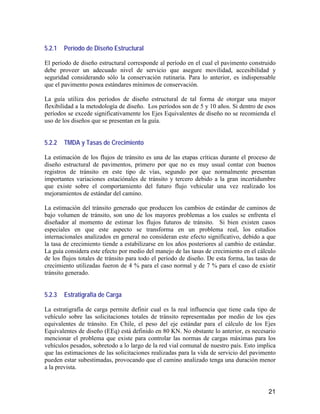 21
5.2.1 Período de Diseño Estructural
El período de diseño estructural corresponde al período en el cual el pavimento construido
debe proveer un adecuado nivel de servicio que asegure movilidad, accesibilidad y
seguridad considerando sólo la conservación rutinaria. Para lo anterior, es indispensable
que el pavimento posea estándares mínimos de conservación.
La guía utiliza dos períodos de diseño estructural de tal forma de otorgar una mayor
flexibilidad a la metodología de diseño. Los períodos son de 5 y 10 años. Si dentro de esos
períodos se excede significativamente los Ejes Equivalentes de diseño no se recomienda el
uso de los diseños que se presentan en la guía.
5.2.2 TMDA y Tasas de Crecimiento
La estimación de los flujos de tránsito es una de las etapas críticas durante el proceso de
diseño estructural de pavimentos, primero por que no es muy usual contar con buenos
registros de tránsito en este tipo de vías, segundo por que normalmente presentan
importantes variaciones estaciónales de tránsito y tercero debido a la gran incertidumbre
que existe sobre el comportamiento del futuro flujo vehicular una vez realizado los
mejoramientos de estándar del camino.
La estimación del tránsito generado que producen los cambios de estándar de caminos de
bajo volumen de tránsito, son uno de los mayores problemas a los cuales se enfrenta el
diseñador al momento de estimar los flujos futuros de tránsito. Si bien existen casos
especiales en que este aspecto se transforma en un problema real, los estudios
internacionales analizados en general no consideran este efecto significativo, debido a que
la tasa de crecimiento tiende a estabilizarse en los años posteriores al cambio de estándar.
La guía considera este efecto por medio del manejo de las tasas de crecimiento en el cálculo
de los flujos totales de tránsito para todo el período de diseño. De esta forma, las tasas de
crecimiento utilizadas fueron de 4 % para el caso normal y de 7 % para el caso de existir
tránsito generado.
5.2.3 Estratigrafía de Carga
La estratigrafía de carga permite definir cual es la real influencia que tiene cada tipo de
vehículo sobre las solicitaciones totales de tránsito representadas por medio de los ejes
equivalentes de tránsito. En Chile, el peso del eje estándar para el cálculo de los Ejes
Equivalentes de diseño (EEq) está definido en 80 KN. No obstante lo anterior, es necesario
mencionar el problema que existe para controlar las normas de cargas máximas para los
vehículos pesados, sobretodo a lo largo de la red vial comunal de nuestro país. Esto implica
que las estimaciones de las solicitaciones realizadas para la vida de servicio del pavimento
pueden estar subestimadas, provocando que el camino analizado tenga una duración menor
a la prevista.
 