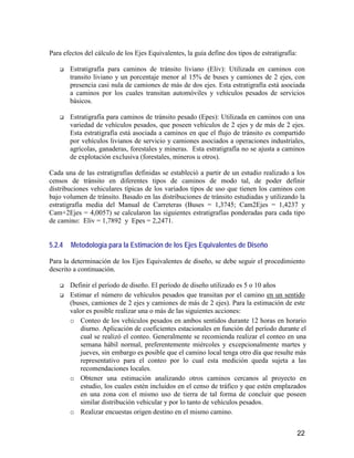 22
Para efectos del cálculo de los Ejes Equivalentes, la guía define dos tipos de estratigrafía:
Estratigrafía para caminos de tránsito liviano (Eliv): Utilizada en caminos con
transito liviano y un porcentaje menor al 15% de buses y camiones de 2 ejes, con
presencia casi nula de camiones de más de dos ejes. Esta estratigrafía está asociada
a caminos por los cuales transitan automóviles y vehículos pesados de servicios
básicos.
Estratigrafía para caminos de tránsito pesado (Epes): Utilizada en caminos con una
variedad de vehículos pesados, que poseen vehículos de 2 ejes y de más de 2 ejes.
Esta estratigrafía está asociada a caminos en que el flujo de tránsito es compartido
por vehículos livianos de servicio y camiones asociados a operaciones industriales,
agrícolas, ganaderas, forestales y mineras. Esta estratigrafía no se ajusta a caminos
de explotación exclusiva (forestales, mineros u otros).
Cada una de las estratigrafías definidas se estableció a partir de un estudio realizado a los
censos de tránsito en diferentes tipos de caminos de modo tal, de poder definir
distribuciones vehiculares típicas de los variados tipos de uso que tienen los caminos con
bajo volumen de tránsito. Basado en las distribuciones de tránsito estudiadas y utilizando la
estratigrafía media del Manual de Carreteras (Buses = 1,3745; Cam2Ejes = 1,4237 y
Cam+2Ejes = 4,0057) se calcularon las siguientes estratigrafías ponderadas para cada tipo
de camino: Eliv = 1,7892 y Epes = 2,2471.
5.2.4 Metodología para la Estimación de los Ejes Equivalentes de Diseño
Para la determinación de los Ejes Equivalentes de diseño, se debe seguir el procedimiento
descrito a continuación.
Definir el período de diseño. El período de diseño utilizado es 5 o 10 años
Estimar el número de vehículos pesados que transitan por el camino en un sentido
(buses, camiones de 2 ejes y camiones de más de 2 ejes). Para la estimación de este
valor es posible realizar una o más de las siguientes acciones:
o Conteo de los vehículos pesados en ambos sentidos durante 12 horas en horario
diurno. Aplicación de coeficientes estacionales en función del período durante el
cual se realizó el conteo. Generalmente se recomienda realizar el conteo en una
semana hábil normal, preferentemente miércoles y excepcionalmente martes y
jueves, sin embargo es posible que el camino local tenga otro día que resulte más
representativo para el conteo por lo cual esta medición queda sujeta a las
recomendaciones locales.
o Obtener una estimación analizando otros caminos cercanos al proyecto en
estudio, los cuales estén incluidos en el censo de tráfico y que estén emplazados
en una zona con el mismo uso de tierra de tal forma de concluir que poseen
similar distribución vehicular y por lo tanto de vehículos pesados.
o Realizar encuestas origen destino en el mismo camino.
 
