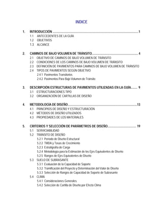INDICE
1. INTRODUCCIÓN ...........................................................................................................1
1.1 ANTECEDENTES DE LA GUÍA
1.2 OBJETIVOS
1.3 ALCANCE
2. CAMINOS DE BAJO VOLUMEN DE TRÁNSITO.......................................................... 4
2.1 OBJETIVO DE CAMINOS DE BAJO VOLUMEN DE TRÁNSITO
2.2 CONDICIONES DE LOS CAMINOS DE BAJO VOLUMEN DE TRÁNSITO
2.3 DEFINICIÓN DE PAVIMENTOS PARA CAMINOS DE BAJO VOLUMEN DE TRÁNSITO
2.4 TIPOS DE PAVIMENTOS SEGÚN OBJETIVO
2.4.1 Pavimentos Transitorios
2.4.2 Pavimentos Para Bajo Volumen de Tránsito
3. DESCRIPCIÓN ESTRUCTURAS DE PAVIMENTOS UTILIZADAS EN LA GUÍA........ 9
3.1 ESTRUCTURACIONES TIPO
3.2 ORGANIZACIÓN DE CARTILLAS DE DISEÑO
4. METODOLOGÍA DE DISEÑO.......................................................................................13
4.1 PRINCIPIOS DE DISEÑO Y ESTRUCTURACIÓN
4.2 MÉTODOS DE DISEÑO UTILIZADOS
4.3 PROPIEDADES DE LOS MATERIALES
5. CRITERIOS Y SELECCIÓN DE PARÁMETROS DE DISEÑO.................................... 19
5.1 SERVICIABILIDAD
5.2 TRÁNSITO DE DISEÑO
5.2.1 Período de Diseño Estructural
5.2.2 TMDA y Tasas de Crecimiento
5.2.3 Estratigrafía de Carga
5.2.4 Metodología para la Estimación de los Ejes Equivalentes de Diseño
5.2.5 Rangos de Ejes Equivalentes de Diseño
5.3 SUELO DE SUBRASANTE
5.3.1 Evaluación de la Capacidad de Soporte
5.3.2 Tramificación del Proyecto y Determinación del Valor de Diseño
5.3.3 Selección de Rangos de Capacidad de Soporte de Subrasante
5.4 CLIMA
5.4.1 Consideraciones Generales
5.4.2 Selección de Cartilla de Diseño por Efecto Clima
 