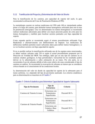27
5.3.2 Tramificación del Proyecto y Determinación del Valor de Diseño
Para la tramificación de los caminos, por capacidad de soporte del suelo, la guía
recomienda la utilización del Cono de Penetración Dinámica (CPD).
La metodología consiste en realizar mediciones de CPD cada 100 m, interpolando ambas
pistas a lo largo del camino, para delimitar tramos homogéneos utilizando para esto la tasa
de penetración (mm/golpe). Una vez determinados los tramos homogéneos se recomienda
realizar mediciones adicionales para definir con mayor precisión puntos de corte para los
tramos homogéneos y también para localizar sectores puntuales con baja capacidad de
soporte
Como segunda opción se recomienda seguir el mismo procedimiento utilizando Viga
Benkelman o alternativamente con Deflectómetro de Impacto. Las mediciones de
deflexiones también permiten reunir suficientes datos para definir tramos homogéneos y a
su vez localizar sectores con baja capacidad de soporte.
Si no es posible realizar la tramificación utilizando uno de los equipos antes mencionados,
se deben realizar calicatas cada 250 m según el actual procedimiento propuesto por la
Dirección de Vialidad del MOP. Sin embargo, dado que en este tipo de caminos no se
realizan estudios geológicos, la baja periodicidad e inexactitud de los resultados podría
derivar en la subestimación o sobre estimación de un tramo. Por otra parte, no se
recomienda el uso de calicatas debido al alto costo relativo de estas considerando el tipo de
caminos en análisis. Se recomienda la excavación de calicatas en tramos que se consideren
críticos basado en el conocimiento de las condiciones locales.
La determinación del valor de diseño de capacidad de soporte de la subrasante para el
tramo uniforme, va a depender del tipo de pavimento analizado. Los criterios estadísticos
para su determinación se muestran en el Cuadro 7.
Cuadro 7: Criterio Estadístico para Determinar Capacidad de Soporte Subrasante
Tipo de Pavimento
Tipo de
Estructura
Criterio
Caminos de Tránsito Liviano
Estructuras con
Tratamientos
Superficiales
Percentil 80 %
Estructuras con
Tratamientos
Superficiales
Percentil 80 %
Caminos de Tránsito Pesado
Estructuras con
Carpeta o Base
Asfáltica.
Percentil 50 %
 