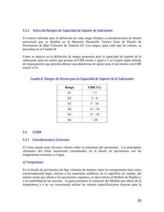 28
5.3.3 Selección Rangos de Capacidad de Soporte de Subrasante
El criterio utilizado para la definición de cada rango obedece a consideraciones de diseño
estructural que se detallan en la Memoria Desarrollo Teórico Guía de Diseño de
Pavimentos de Bajo Volumen de Tránsito (8). Los rangos, para cada tipo de camino, se
presentan en el Cuadro 8.
Como se aprecia en la definición de rangos propuesta para la capacidad de soporte de la
subrasante, para los suelos que posean un CBR menor o igual a 3, se exigirá algún método
de mejoramiento que permita obtener una plataforma de apoyo para el pavimento con CBR
mayor a 3%.
Cuadro 8: Rangos de Diseño para la Capacidad de Soporte de la Subrasante
Rango CBR (%)
S1 < 3
S2 3 – 6
S3 7 – 10
S4 11 – 14
S5 15 – 19
S6 > 20
5.4 CLIMA
5.4.1 Consideraciones Generales
El clima puede tener diversos efectos sobre la estructura del pavimento. Los principales
elementos del clima usualmente considerados en el diseño de pavimentos son las
temperaturas extremas y el agua.
a) Temperatura
En el diseño de pavimentos de bajo volumen de tránsito, tanto las temperaturas altas como
extremadamente bajas, afectan a los materiales asfálticos de la superficie de rodado, del
mismo modo que afecta a los pavimentos regulares, es decir afecta al Módulo de Rigidez y
a la estabilidad de las mezclas. La guía considera la variación del Módulo por efecto de la
temperatura y a su vez recomienda utilizar las mismas especificaciones técnicas para la
 