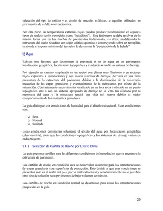 29
selección del tipo de asfalto y el diseño de mezclas asfálticas, a aquellas utilizadas en
pavimentos de asfalto convencionales.
Por otra parte, las temperaturas extremas bajas pueden producir hinchamiento en algunos
tipos de suelos (suelos conocidos como “heladizos”). Este fenómeno se debe resolver de la
misma forma que en los diseños de pavimentos tradicionales, es decir, modificando la
estructura del suelo heladizo con algún aditivo químico o construyendo sobre un terraplén,
en donde el espesor mínimo del terraplén lo determina la “penetración de la helada”.
b) Agua
Existen tres factores que determinan la presencia o no de agua en un pavimento:
localización geográfica, localización topográfica y existencia o no de un sistema de drenaje.
Por ejemplo un camino emplazado en un sector con climas muy lluviosos o en sectores
bajos expuestos a inundaciones y con malos sistemas de drenaje, derivará en una falla
prematura de la estructura del pavimento debido a la disminución de la resistencia
mecánica de las capas granulares y eventualmente de la subrasante, por efecto de la
saturación. Contrariamente un pavimento localizado en un área seca o ubicado en un punto
topográfico alto o con un sistema apropiado de drenaje no se verá tan afectado por la
presencia del agua y la estructura tendrá una vida útil mayor debido al mejor
comportamiento de los materiales granulares.
La guía distingue tres condiciones de humedad para el diseño estructural. Estas condiciones
son:
Seca
Normal
Saturada
Estas condiciones consideran solamente el efecto del agua por localización geográfica
(pluviometría), dado que las condiciones topográficas y los sistemas de drenaje varían en
cada proyecto.
5.4.2 Selección de Cartilla de Diseño por Efecto Clima
La guía presenta cartillas para las diferentes condiciones de humedad en que se encuentra la
estructura de pavimento.
Las cartillas de diseño en condición seca se desarrollan solamente para las estructuraciones
de capas granulares con superficies de protección. Esto debido a que esas condiciones se
presentan sólo en el norte del país, por lo cual estructural y económicamente no se justifica
otro tipo de solución para pavimentos de bajo volumen de tránsito.
Las cartillas de diseño en condición normal se desarrollan para todas las estructuraciones
propuestas en la guía.
 