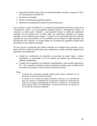 31
Especificar bombeo transversal. Se considera bombeos menores o mayores a 2,0%.
Se recomienda en lo posible 4%.
Existencia de terraplén.
Definir la localización geográfica (región)
Determinar la precipitación anual de la zona del proyecto.
Con los datos se entra al Cuadro 9 y se compara la precipitación anual de la zona con la
“Precipitación Crítica”. Si la precipitación esperada supera la “Precipitación Crítica”, la
estructura se evalúa como “saturada” y será necesario utilizar la cartilla de condiciones
saturadas. En los casilleros que se indica “sat”, las condiciones esperadas son siempre
saturadas. En los casilleros que se indica “-“ (“guión”) no se presentará nunca la condición
saturada por causa pluviométrica. En los casilleros con un número se debe presentar una
precipitación muy superior a la normal dentro de la localización geográfica (región) para
encontrarse en una condición saturada.
En caso de que la subrasante del camino analizado sea evaluada como saturada y no se
desee utilizar la cartilla de diseño para estas condiciones, se debe considerar alguna de las
siguientes recomendaciones:
Cuando las condiciones de saturación se presentan en puntos bajos o tramos
localizados, se recomienda el uso de cartillas con diseños que utilizan bases o
subbases estabilizadas.
Cuando existe topografía con pendientes longitudinales o transversales superiores a
2% – 4%, se pueden considerar condiciones buenas de drenaje, pero se deben prever
los diseños de canaletas y atraviesos para controlar la erosión.
Notas:
o El diseño para condiciones saturadas puede resultar menos económico que un
diseño de un sistema adecuado de drenaje.
o El diseño de los sistemas de drenaje (canaletas, atraviesos, etc.) normalmente
junto con mejorar la durabilidad de un pavimento aumenta las condiciones de
riesgo de un camino (seguridad para el vehículo y conductor). Se recomienda
poner especial énfasis en compatibilizar la sección transversal del camino con
los sistemas de drenaje por seguridad.
 
