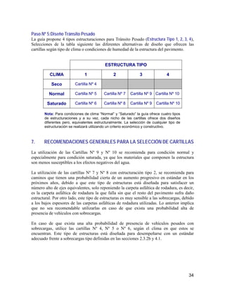 34
Paso Nº 5:Diseño Tránsito Pesado
La guía propone 4 tipos estructuraciones para Tránsito Pesado (Estructura Tipo 1, 2, 3, 4),
Selecciones de la tabla siguiente las diferentes alternativas de diseño que ofrecen las
cartillas según tipo de clima o condiciones de humedad de la estructura del pavimento.
ESTRUCTURA TIPO
CLIMA 1 2 3 4
Seco Cartilla Nº 4
Normal Cartilla Nº 5 Cartilla Nº 7 Cartilla Nº 9 Cartilla Nº 10
Saturado Cartilla Nº 6 Cartilla Nº 8 Cartilla Nº 9 Cartilla Nº 10
Nota: Para condiciones de clima “Normal” y “Saturado” la guía ofrece cuatro tipos
de estructuraciones y a su vez, cada nicho de las cartillas ofrece dos diseños
diferentes pero, equivalentes estructuralmente. La selección de cualquier tipo de
estructuración se realizará utilizando un criterio económico y constructivo.
7. RECOMENDACIONES GENERALES PARA LA SELECCIÓN DE CARTILLAS
La utilización de las Cartillas Nº 9 y Nº 10 se recomienda para condición normal y
especialmente para condición saturada, ya que los materiales que componen la estructura
son menos susceptibles a los efectos negativos del agua.
La utilización de las cartillas Nº 7 y Nº 8 con estructuración tipo 2, se recomienda para
caminos que tienen una probabilidad cierta de un aumento progresivo en estándar en los
próximos años, debido a que este tipo de estructuras está diseñada para satisfacer un
número alto de ejes equivalentes, solo reponiendo la carpeta asfáltica de rodadura, es decir,
es la carpeta asfáltica de rodadura la que falla sin que el resto del pavimento sufra daño
estructural. Por otro lado, este tipo de estructuras es muy sensible a las sobrecargas, debido
a los bajos espesores de las carpetas asfálticas de rodadura utilizadas. Lo anterior implica
que no sea recomendable utilizarlas en caso de que exista una probabilidad alta de
presencia de vehículos con sobrecargas.
En caso de que exista una alta probabilidad de presencia de vehículos pesados con
sobrecargas, utilice las cartillas Nº 4, Nº 5 o Nº 6, según el clima en que estos se
encuentran. Este tipo de estructuras está diseñada para desempeñarse con un estándar
adecuado frente a sobrecargas tipo definidas en las secciones 2.3.2b y 4.1.
 