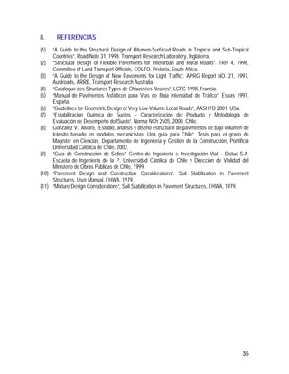 35
8. REFERENCIAS
(1) “A Guide to the Structural Design of Bitumen-Surfaced Roads in Tropical and Sub-Tropical
Countries”. Road Note 31, 1993. Transport Research Laboratory, Inglaterra.
(2) “Structural Design of Flexible Pavements for Interurban and Rural Roads”. TRH 4, 1996.
Committee of Land Transport Officials, COLTO. Pretoria, South Africa.
(3) “A Guide to the Design of New Pavements for Light Traffic”. APRG Report NO. 21, 1997.
Austroads, ARRB, Transport Research Australia.
(4) “Catalogue des Structures Types de Chaussées Neuves”, LCPC 1998, Francia.
(5) “Manual de Pavimentos Asfálticos para Vías de Baja Intensidad de Tráfico”, Espas 1991,
España.
(6) “Guidelines for Geometric Design of Very Low-Volume Local Roads”, AASHTO 2001, USA.
(7) “Estabilización Química de Suelos – Caracterización del Producto y Metodología de
Evaluación de Desempeño del Suelo”. Norma NCh 2505, 2000. Chile.
(8) González V., Alvaro, “Estudio, análisis y diseño estructural de pavimentos de bajo volumen de
tránsito basado en modelos mecanicistas: Una guía para Chile”. Tesis para el grado de
Magíster en Ciencias, Departamento de Ingeniería y Gestión de la Construcción, Pontificia
Universidad Católica de Chile, 2002.
(9) “Guía de Construcción de Sellos”. Centro de Ingeniería e Investigación Vial – Dictuc S.A.
Escuela de Ingeniería de la P. Universidad Católica de Chile y Dirección de Vialidad del
Ministerio de Obras Públicas de Chile, 1999.
(10) “Pavement Design and Construction Considerations”. Soil Stabilization in Pavement
Structures, User Manual, FHWA, 1979.
(11) “Mixture Design Considerations”, Soil Stabilization in Pavement Structures, FHWA, 1979.
 